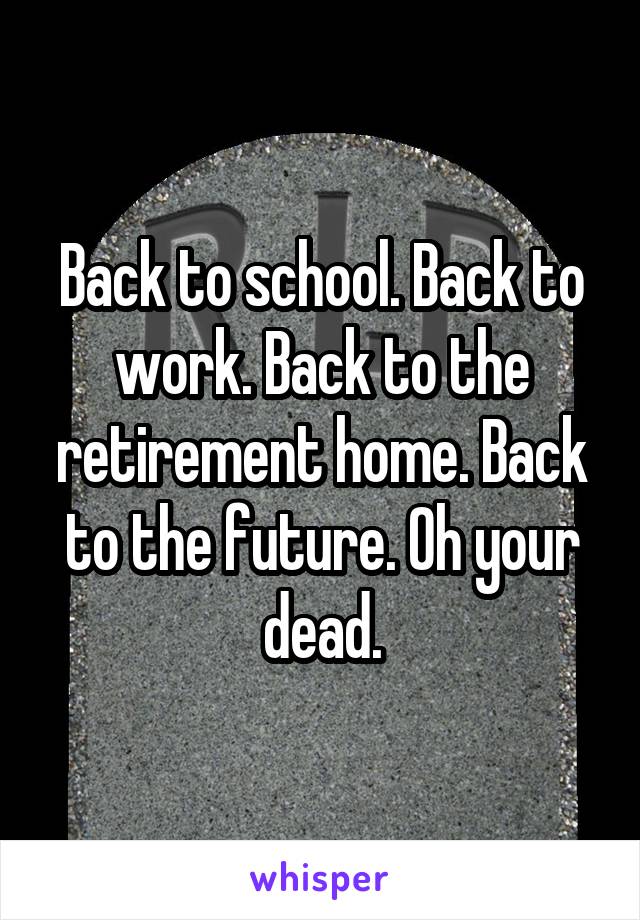 Back to school. Back to work. Back to the retirement home. Back to the future. Oh your dead.