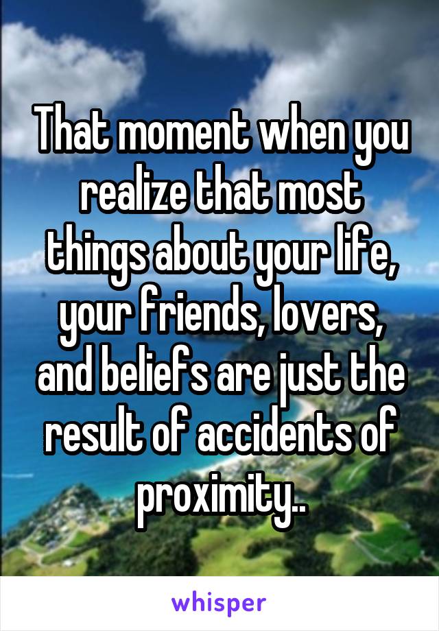 That moment when you realize that most things about your life, your friends, lovers, and beliefs are just the result of accidents of proximity..