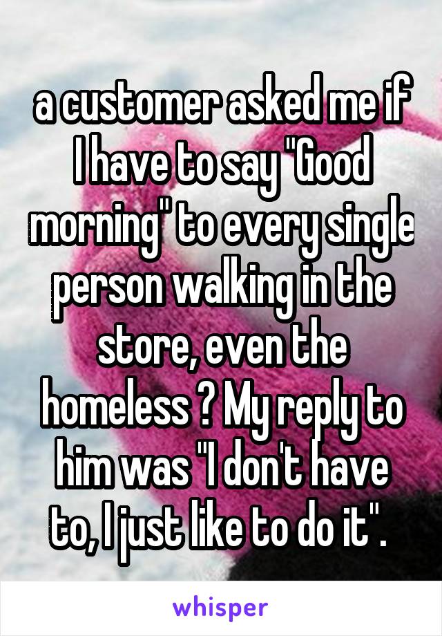 a customer asked me if I have to say "Good morning" to every single person walking in the store, even the homeless ? My reply to him was "I don't have to, I just like to do it". 