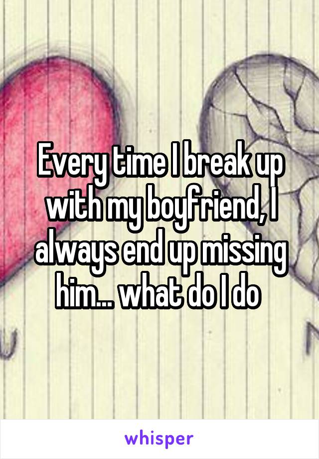 Every time I break up with my boyfriend, I always end up missing him... what do I do 