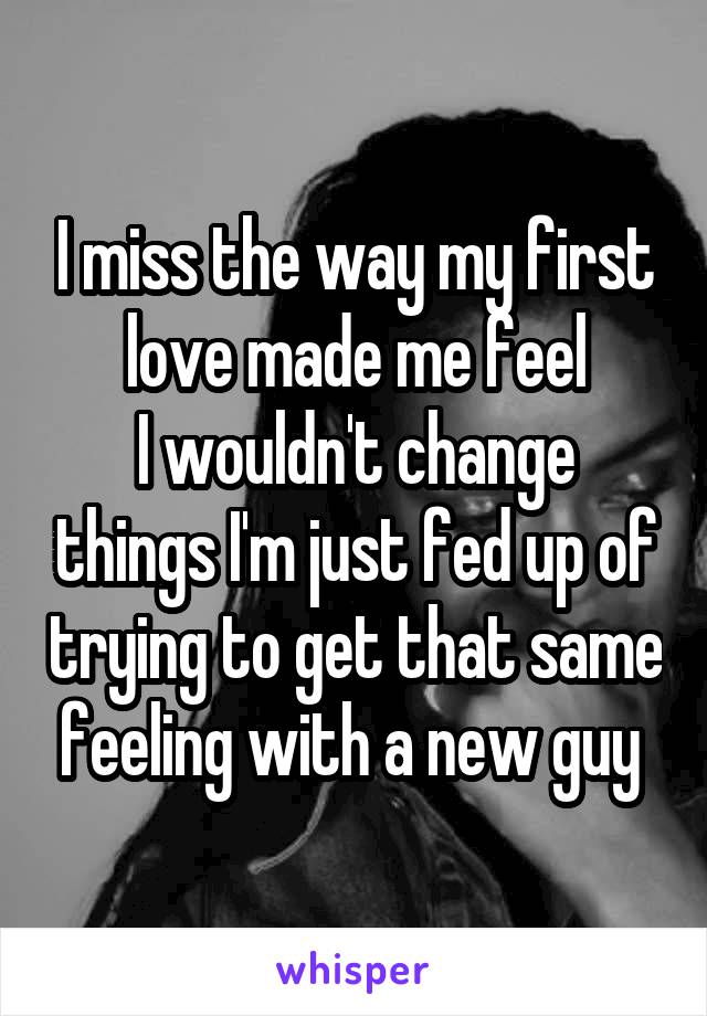 I miss the way my first love made me feel
I wouldn't change things I'm just fed up of trying to get that same feeling with a new guy 