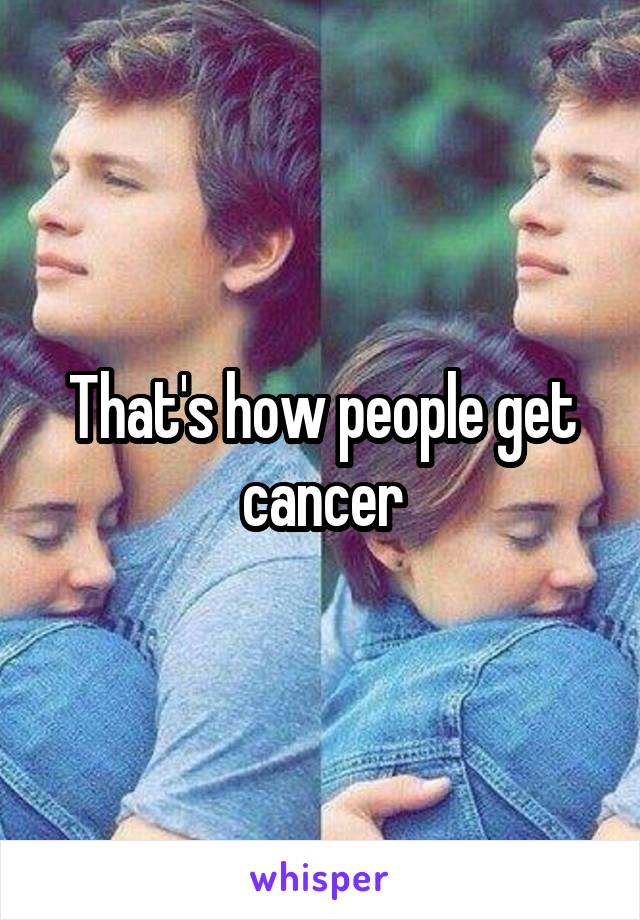 That's how people get cancer