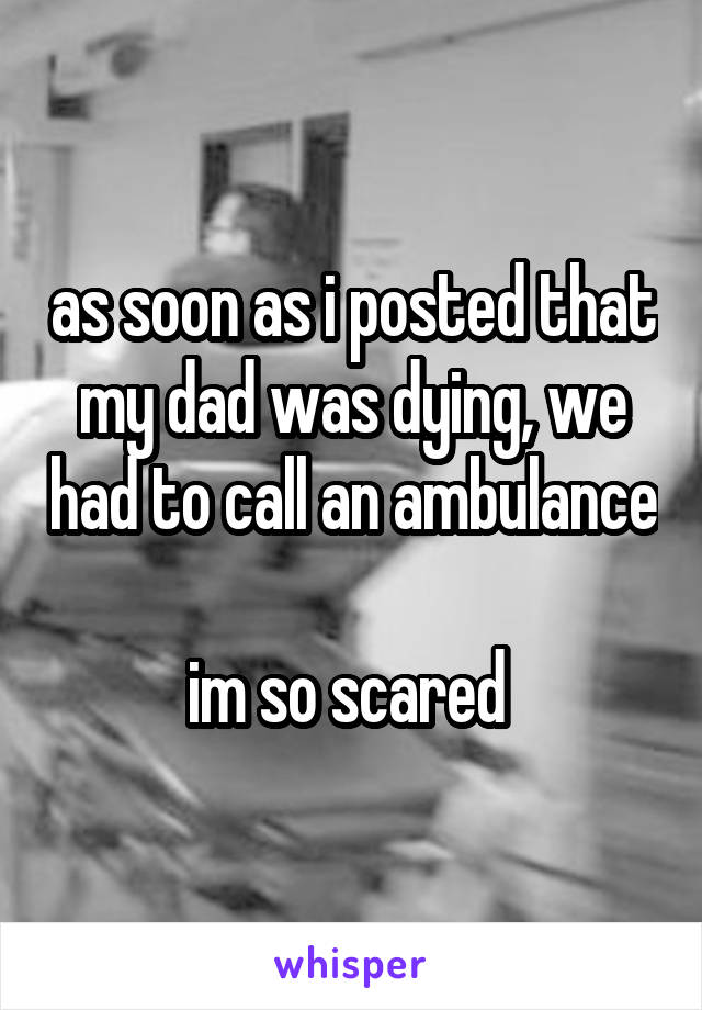 as soon as i posted that my dad was dying, we had to call an ambulance

im so scared 