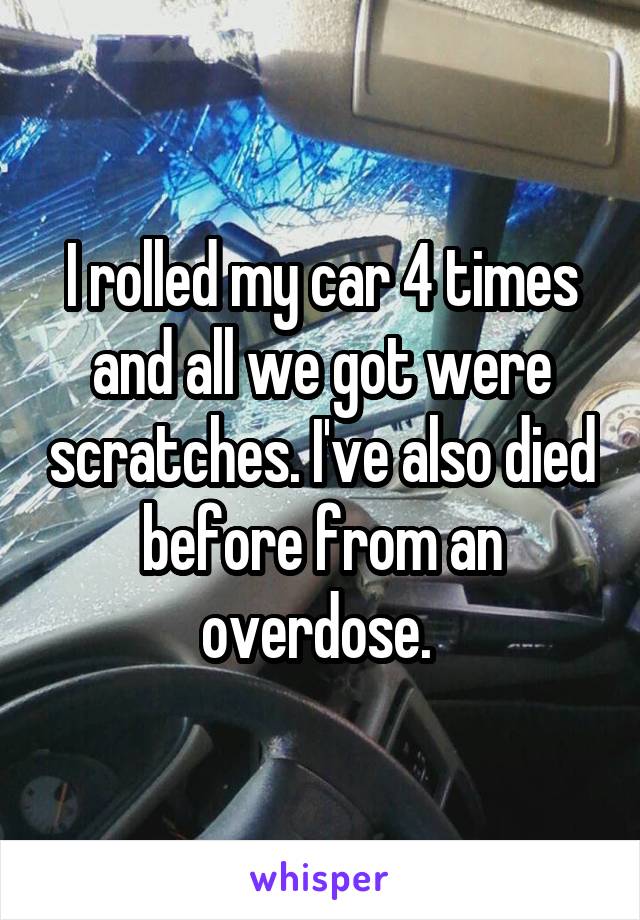 I rolled my car 4 times and all we got were scratches. I've also died before from an overdose. 