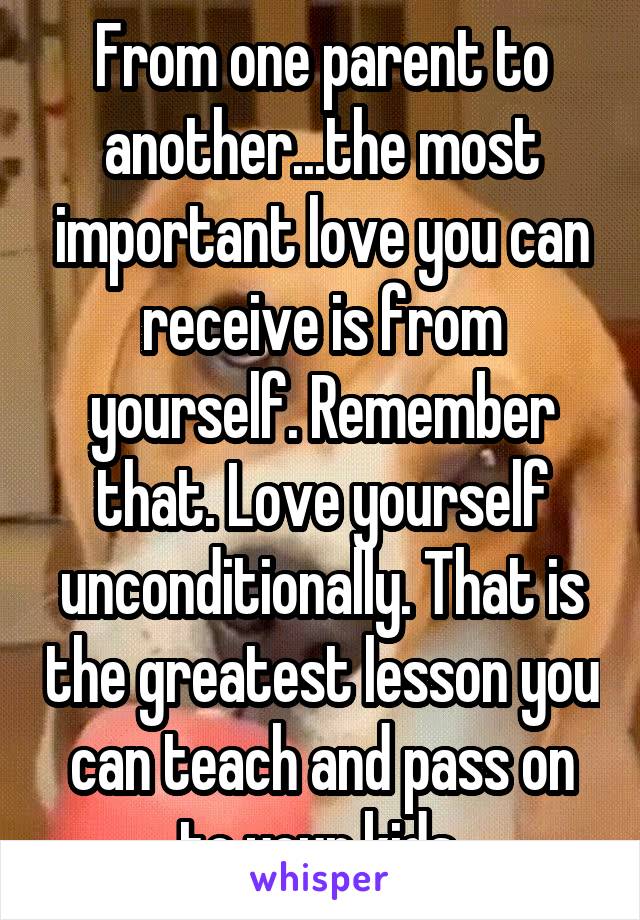 From one parent to another...the most important love you can receive is from yourself. Remember that. Love yourself unconditionally. That is the greatest lesson you can teach and pass on to your kids 