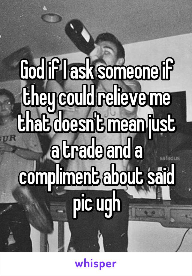 God if I ask someone if they could relieve me that doesn't mean just a trade and a compliment about said pic ugh