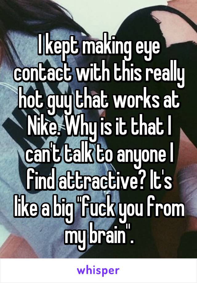 I kept making eye contact with this really hot guy that works at Nike. Why is it that I can't talk to anyone I find attractive? It's like a big "fuck you from my brain".