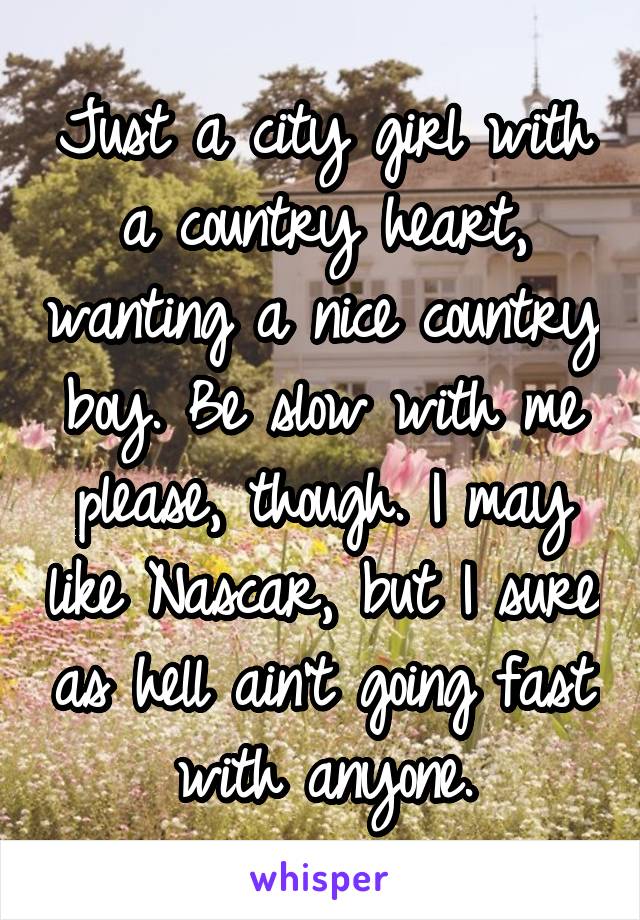 Just a city girl with a country heart, wanting a nice country boy. Be slow with me please, though. I may like Nascar, but I sure as hell ain't going fast with anyone.