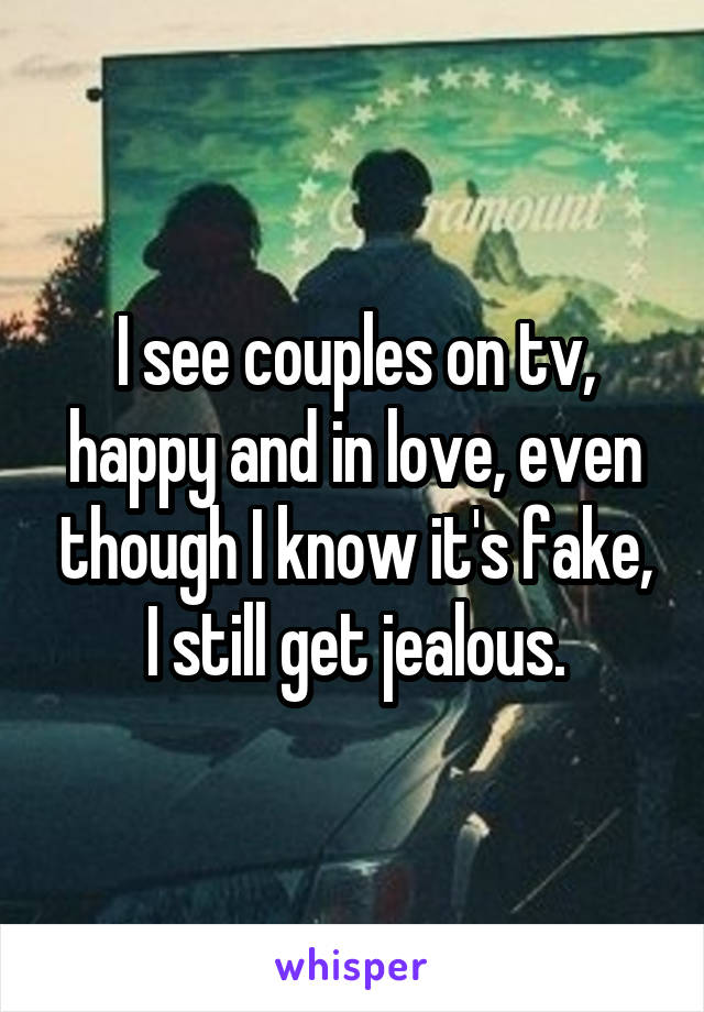 I see couples on tv, happy and in love, even though I know it's fake, I still get jealous.