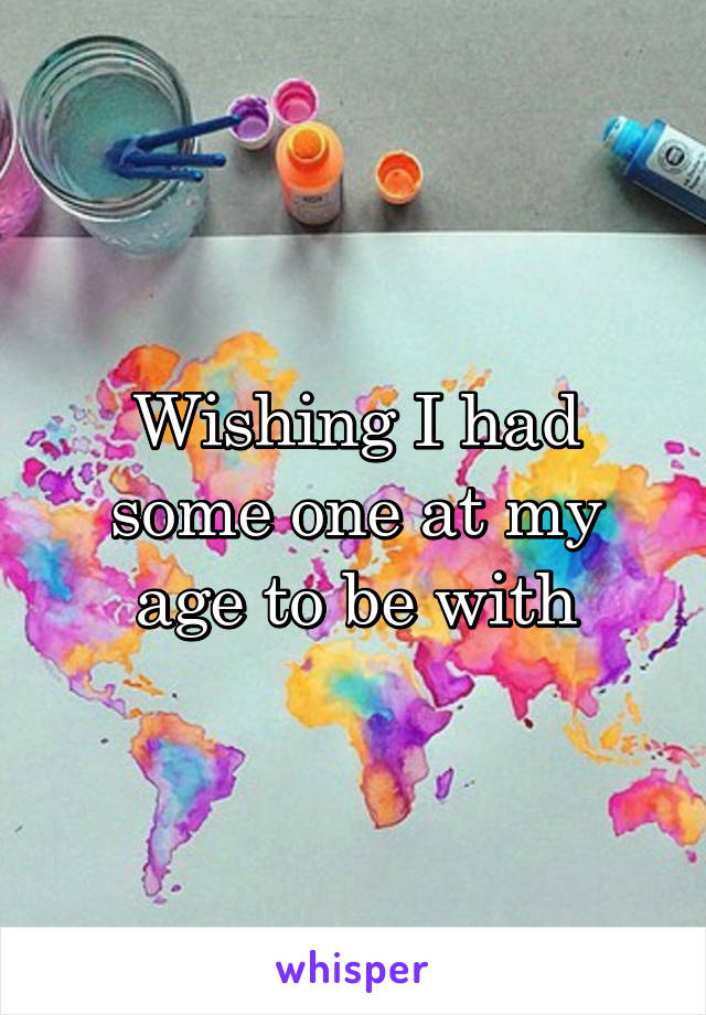 Wishing I had some one at my age to be with