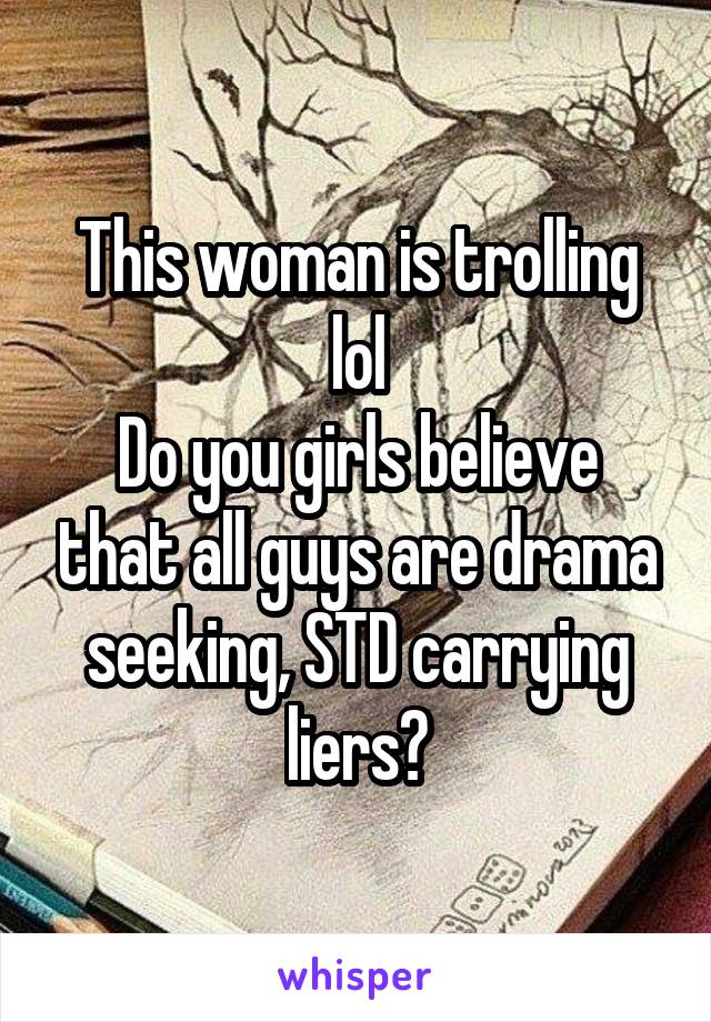 This woman is trolling lol
Do you girls believe that all guys are drama seeking, STD carrying liers?