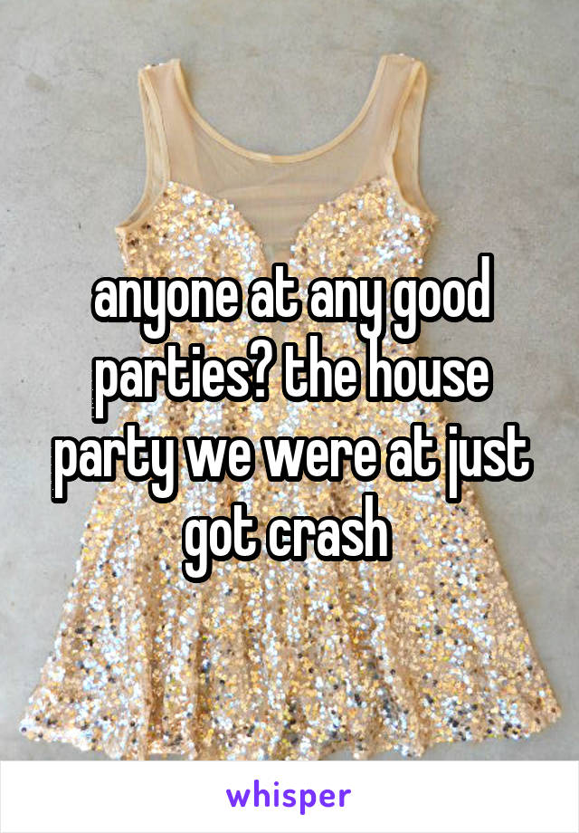 anyone at any good parties? the house party we were at just got crash 