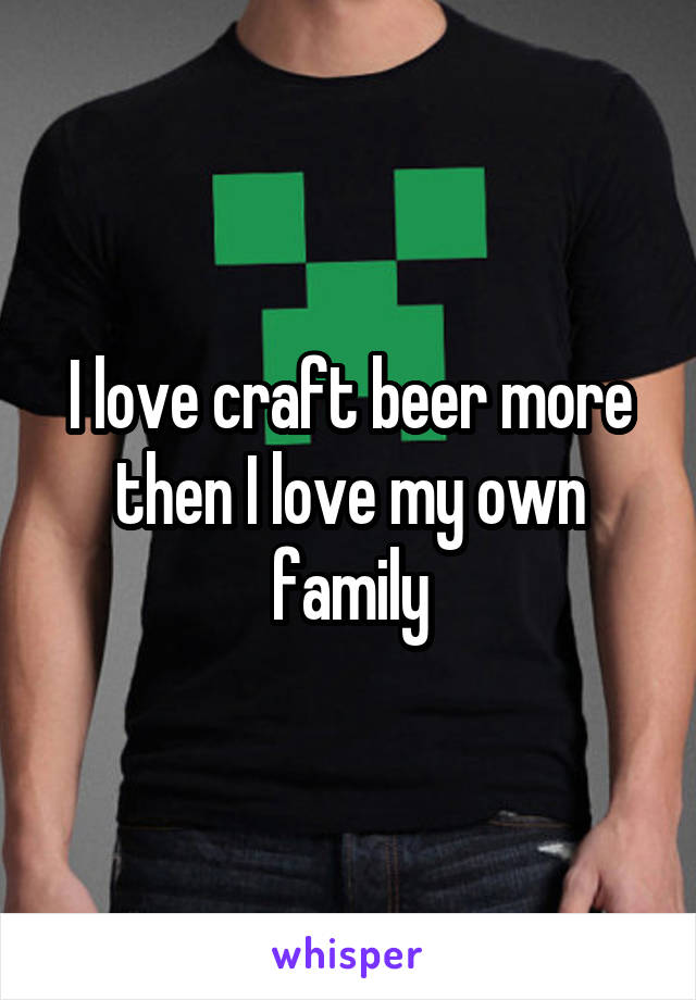 I love craft beer more then I love my own family