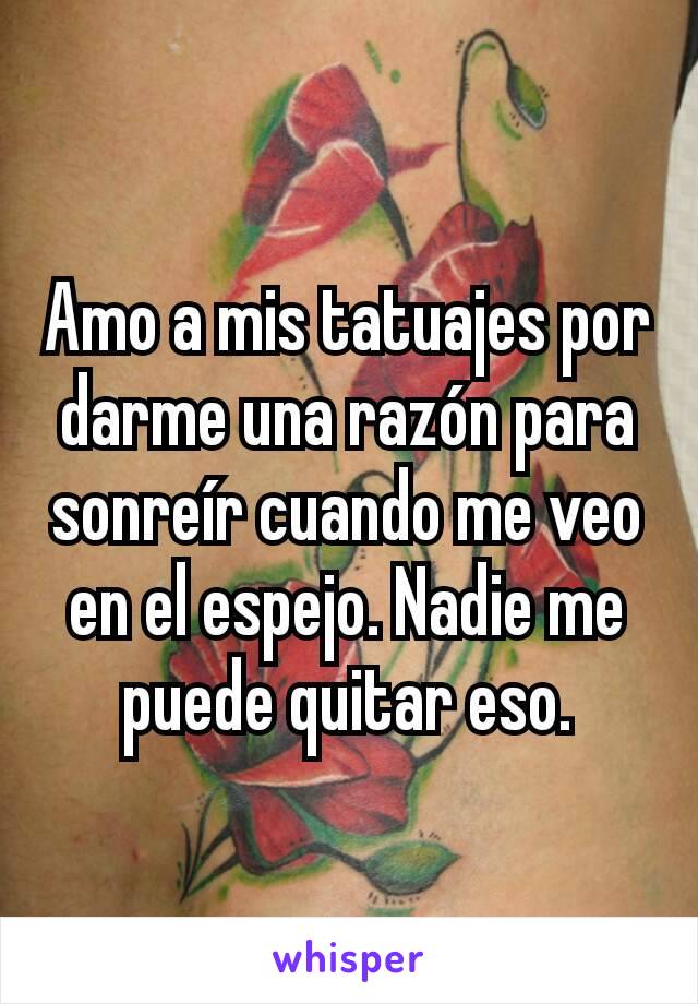 Amo a mis tatuajes por darme una razón para sonreír cuando me veo en el espejo. Nadie me puede quitar eso.