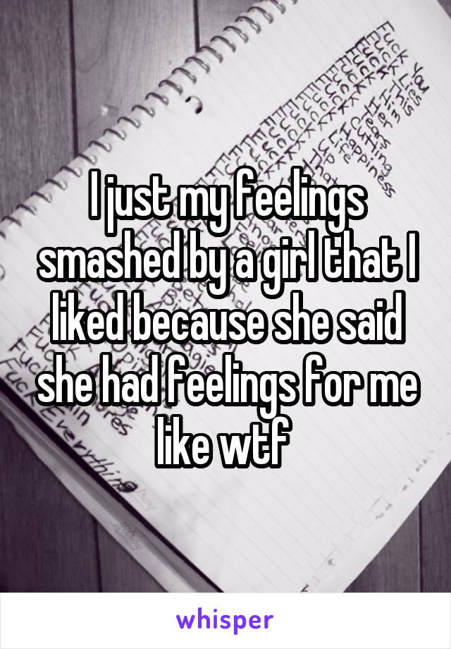 I just my feelings smashed by a girl that I liked because she said she had feelings for me like wtf 