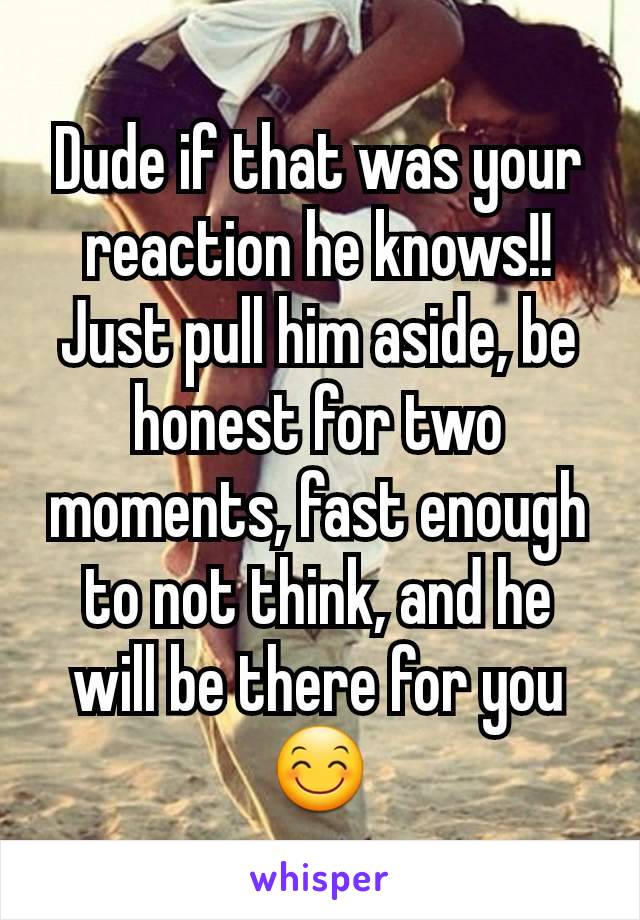 Dude if that was your reaction he knows!!
Just pull him aside, be honest for two moments, fast enough to not think, and he will be there for you 😊