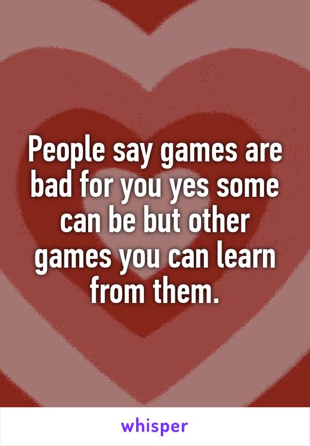 People say games are bad for you yes some can be but other games you can learn from them.