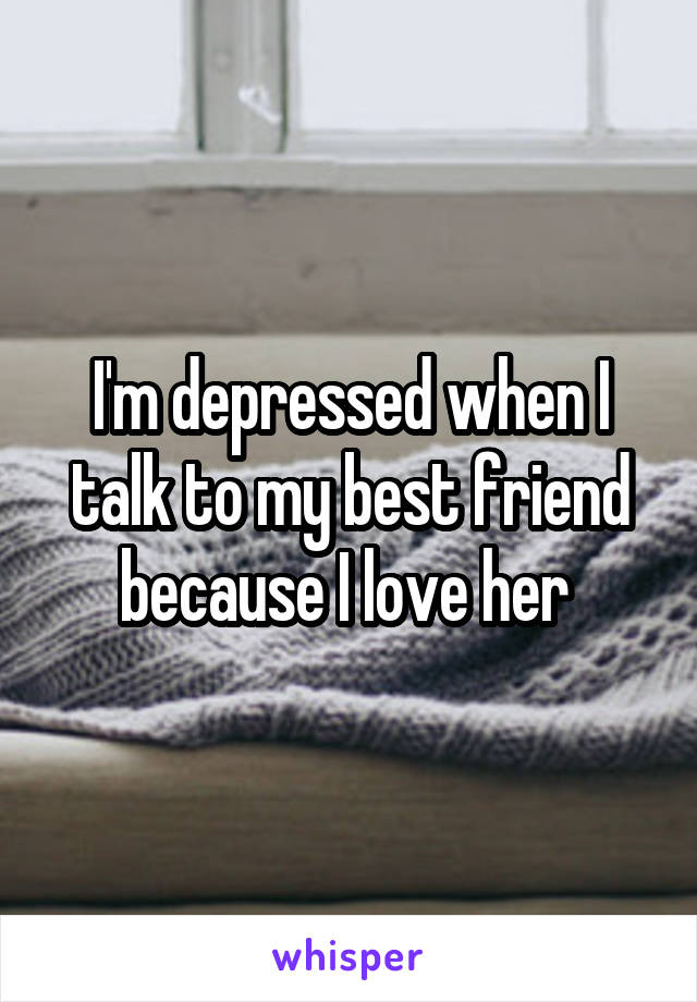 I'm depressed when I talk to my best friend because I love her 