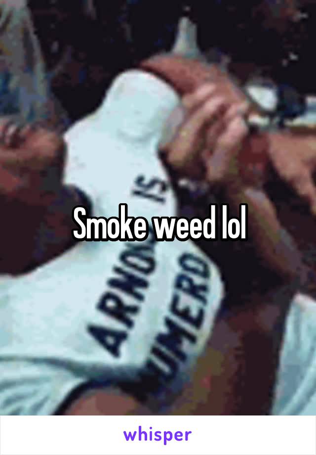 Smoke weed lol