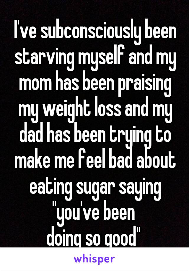 I've subconsciously been starving myself and my mom has been praising my weight loss and my dad has been trying to make me feel bad about eating sugar saying "you've been 
doing so good" 