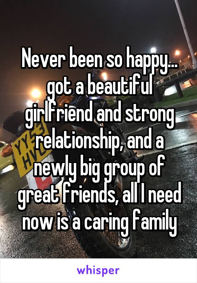 Never been so happy... got a beautiful girlfriend and strong relationship, and a newly big group of great friends, all I need now is a caring family