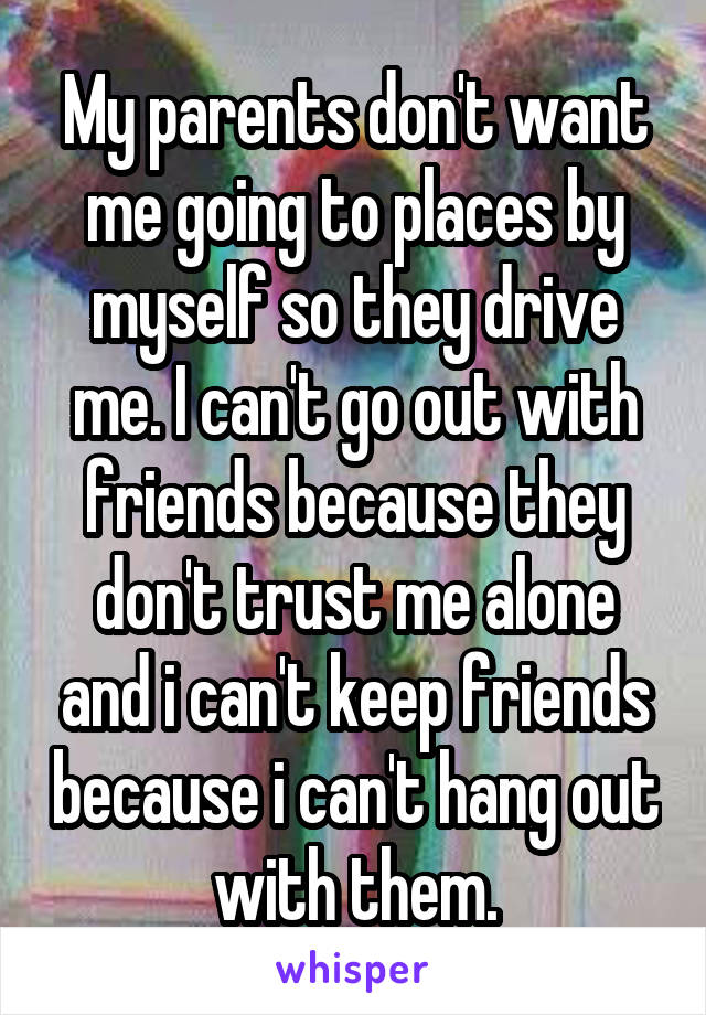 My parents don't want me going to places by myself so they drive me. I can't go out with friends because they don't trust me alone and i can't keep friends because i can't hang out with them.