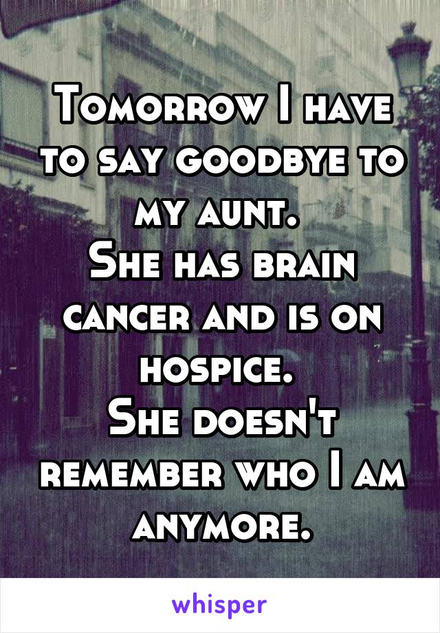 Tomorrow I have to say goodbye to my aunt. 
She has brain cancer and is on hospice. 
She doesn't remember who I am anymore.