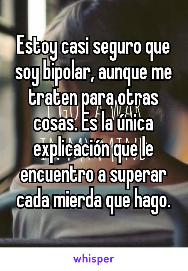 Estoy casi seguro que soy bipolar, aunque me traten para otras cosas. Es la única explicación que le encuentro a superar cada mierda que hago.