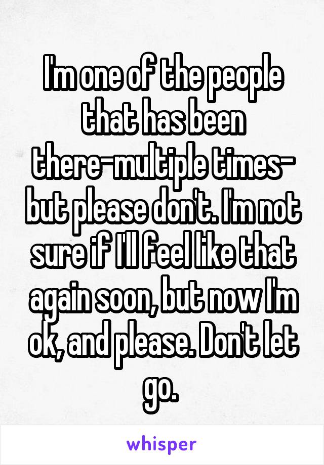 I'm one of the people that has been there-multiple times- but please don't. I'm not sure if I'll feel like that again soon, but now I'm ok, and please. Don't let go. 