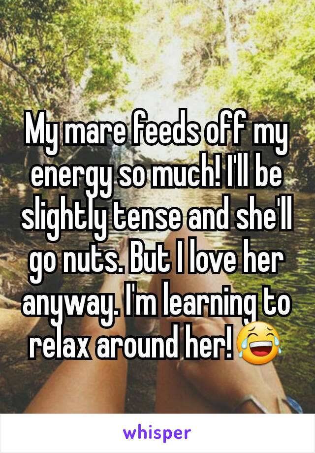 My mare feeds off my energy so much! I'll be slightly tense and she'll go nuts. But I love her anyway. I'm learning to relax around her!😂