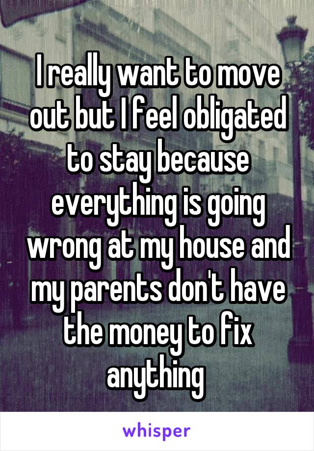 I really want to move out but I feel obligated to stay because everything is going wrong at my house and my parents don't have the money to fix anything 