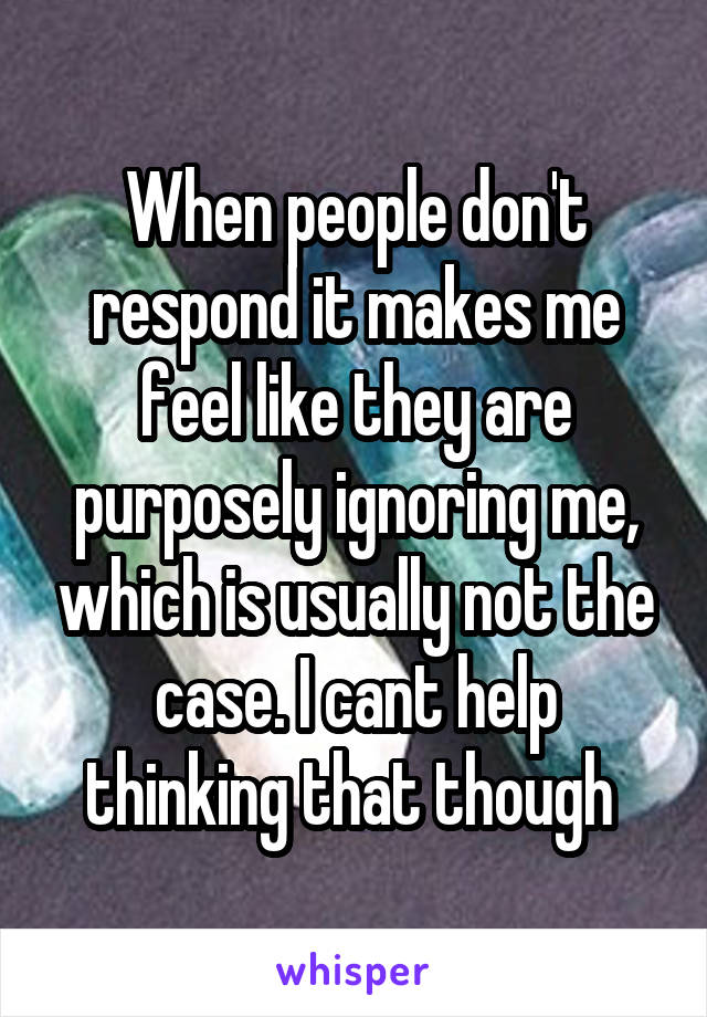 When people don't respond it makes me feel like they are purposely ignoring me, which is usually not the case. I cant help thinking that though 