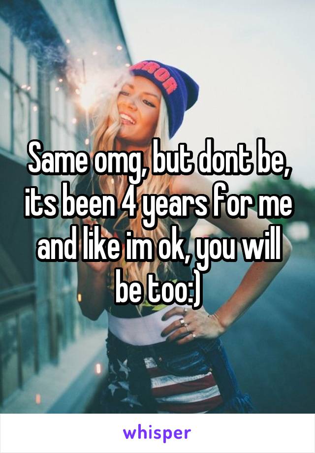 Same omg, but dont be, its been 4 years for me and like im ok, you will be too:)