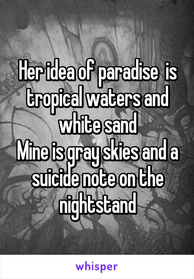 Her idea of paradise  is tropical waters and white sand
Mine is gray skies and a suicide note on the nightstand