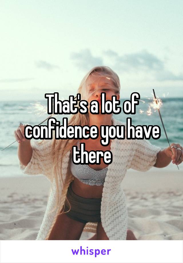 That's a lot of confidence you have there