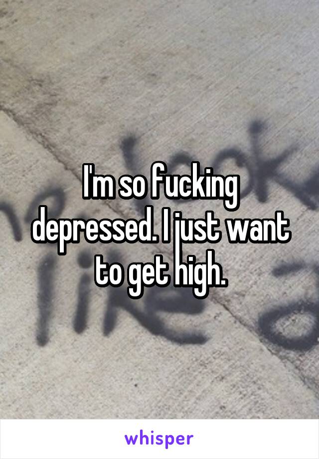 I'm so fucking depressed. I just want to get high.