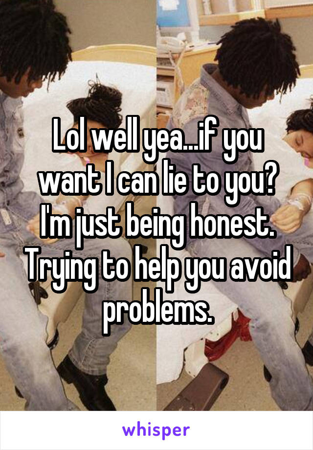 Lol well yea...if you want I can lie to you? I'm just being honest. Trying to help you avoid problems.