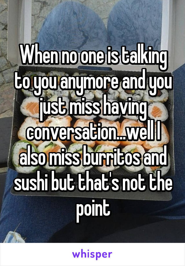 When no one is talking to you anymore and you just miss having conversation...well I also miss burritos and sushi but that's not the point