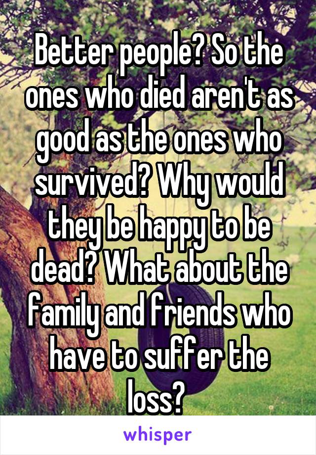 Better people? So the ones who died aren't as good as the ones who survived? Why would they be happy to be dead? What about the family and friends who have to suffer the loss? 