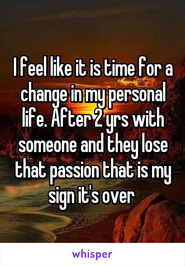 I feel like it is time for a change in my personal life. After 2 yrs with someone and they lose that passion that is my sign it's over 