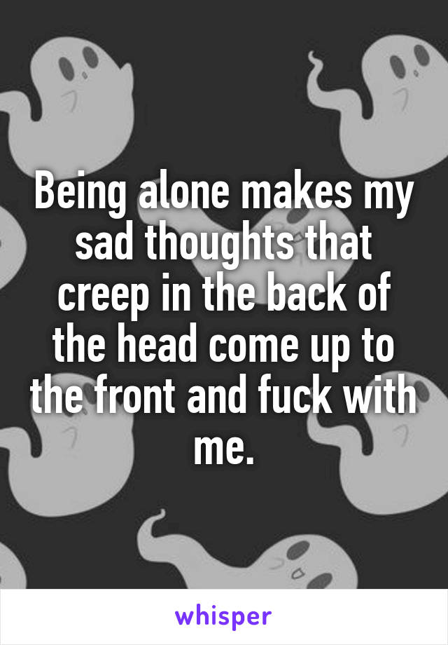 Being alone makes my sad thoughts that creep in the back of the head come up to the front and fuck with me.