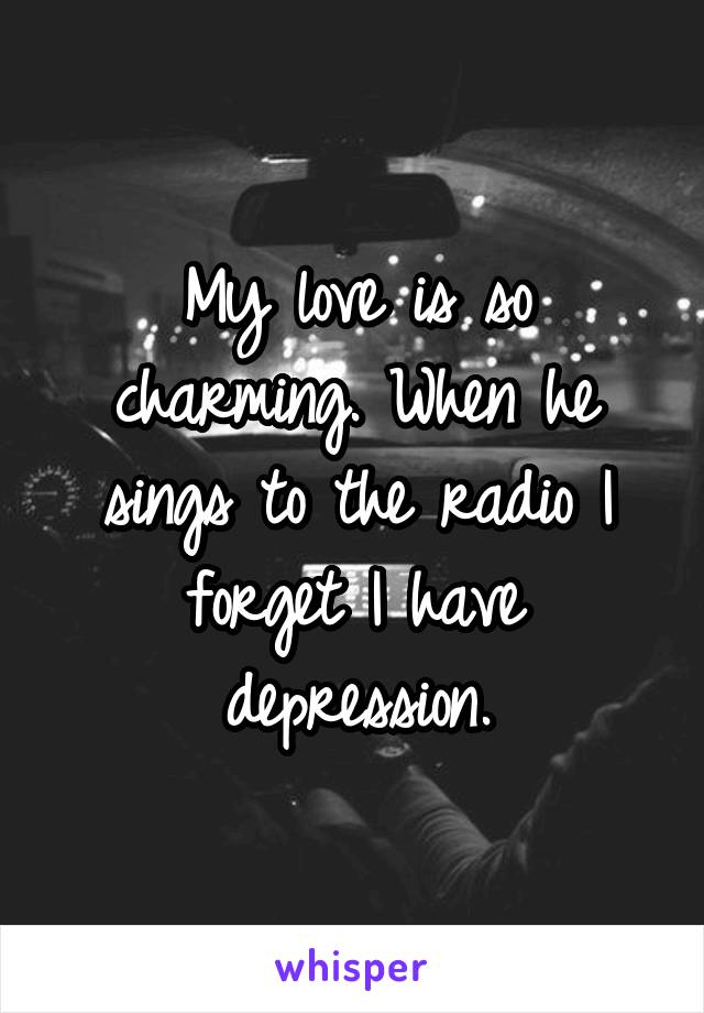 My love is so charming. When he sings to the radio I forget I have depression.