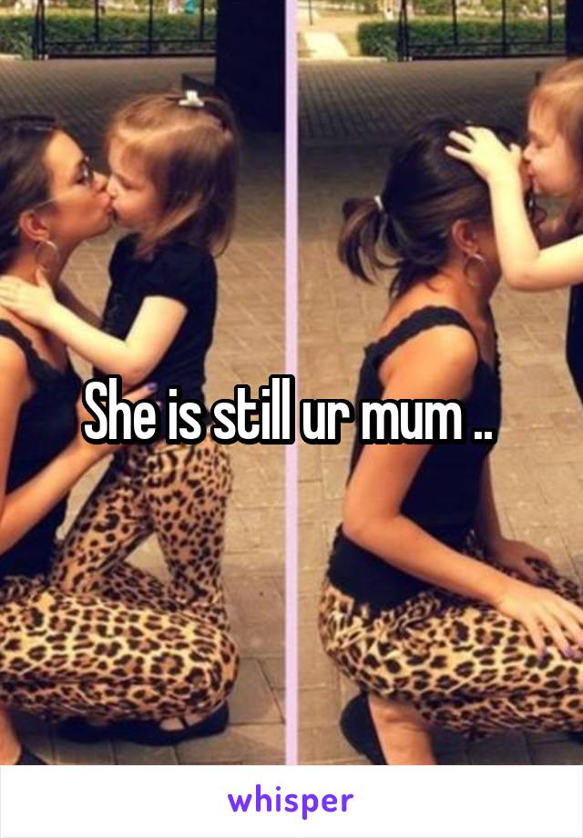 She is still ur mum .. 