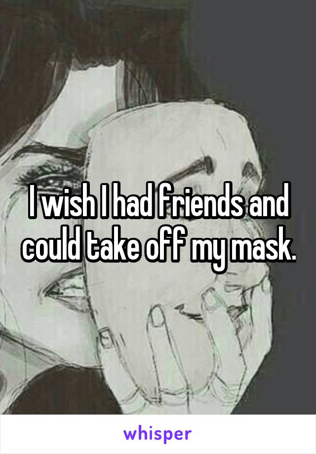 I wish I had friends and could take off my mask.