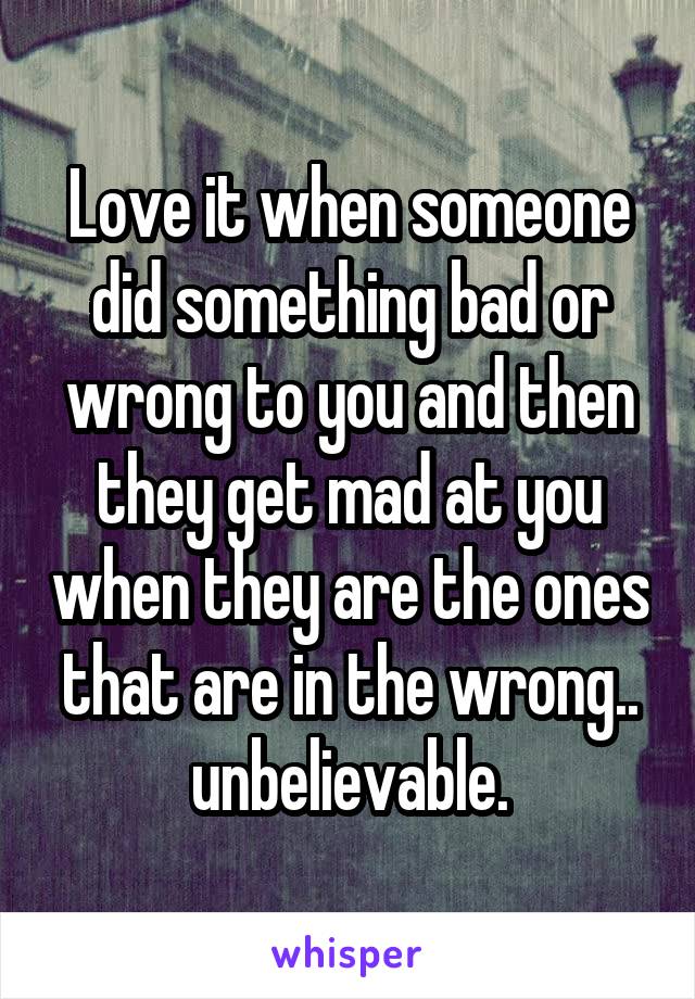 Love it when someone did something bad or wrong to you and then they get mad at you when they are the ones that are in the wrong.. unbelievable.