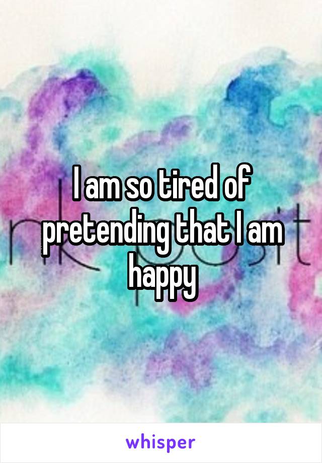 I am so tired of pretending that I am happy