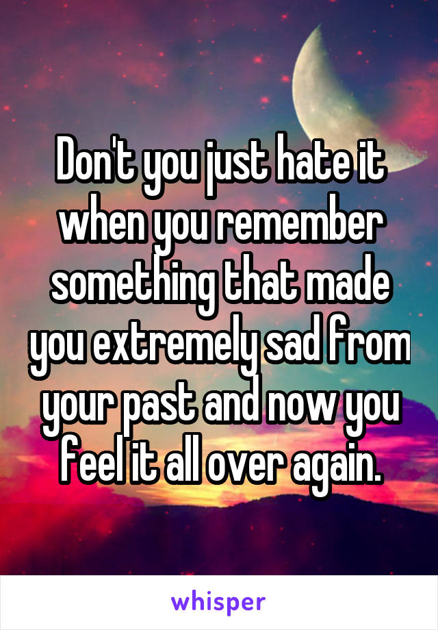 Don't you just hate it when you remember something that made you extremely sad from your past and now you feel it all over again.