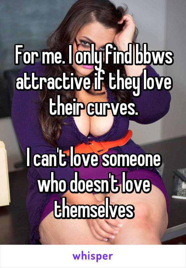 For me. I only find bbws attractive if they love their curves.

I can't love someone who doesn't love themselves