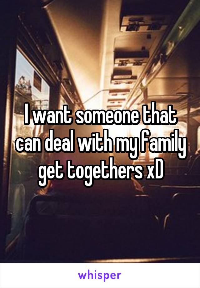 I want someone that can deal with my family get togethers xD