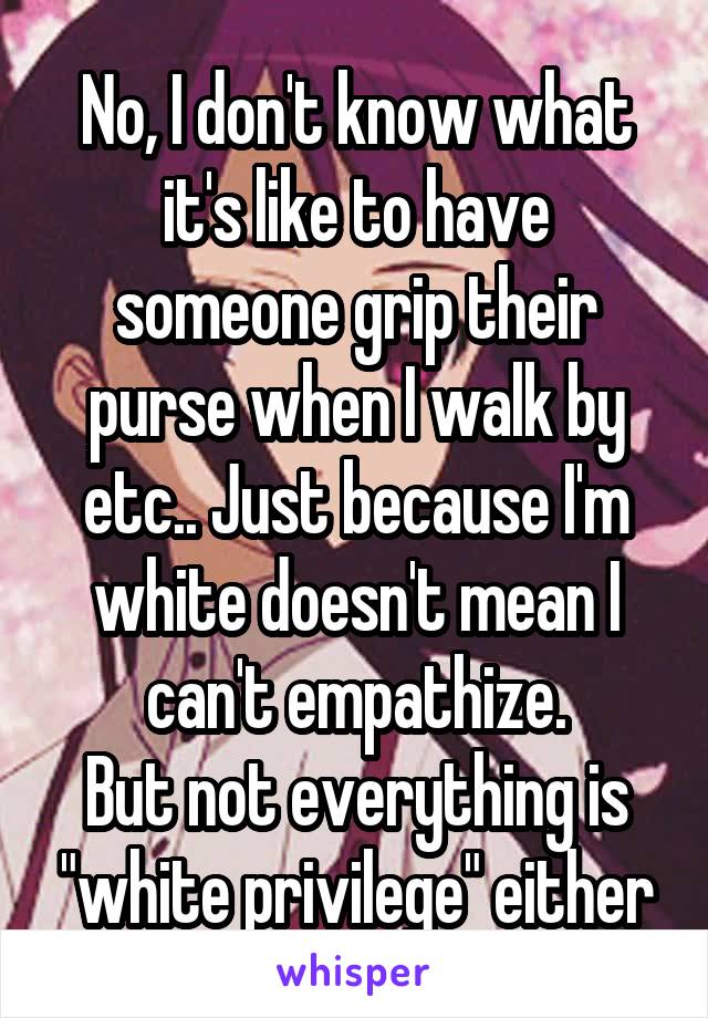 No, I don't know what it's like to have someone grip their purse when I walk by etc.. Just because I'm white doesn't mean I can't empathize.
But not everything is "white privilege" either